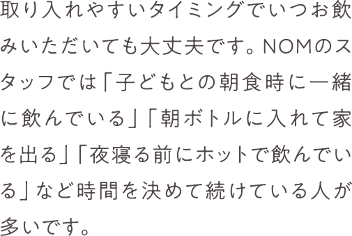 取り入れやすいタイミングでいつお飲みいただいても大丈夫です。NOMのスタッフでは「子どもとの朝食時に一緒に飲んでいる」「朝ボトルに入れて家を出る」「夜寝る前にホットで飲んでいる」など時間を決めて続けている人が多いです。