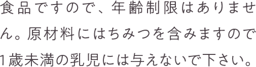 食品ですので、年齢制限はありません。原材料にはちみつを含みますので1歳未満の乳児には与えないで下さい。