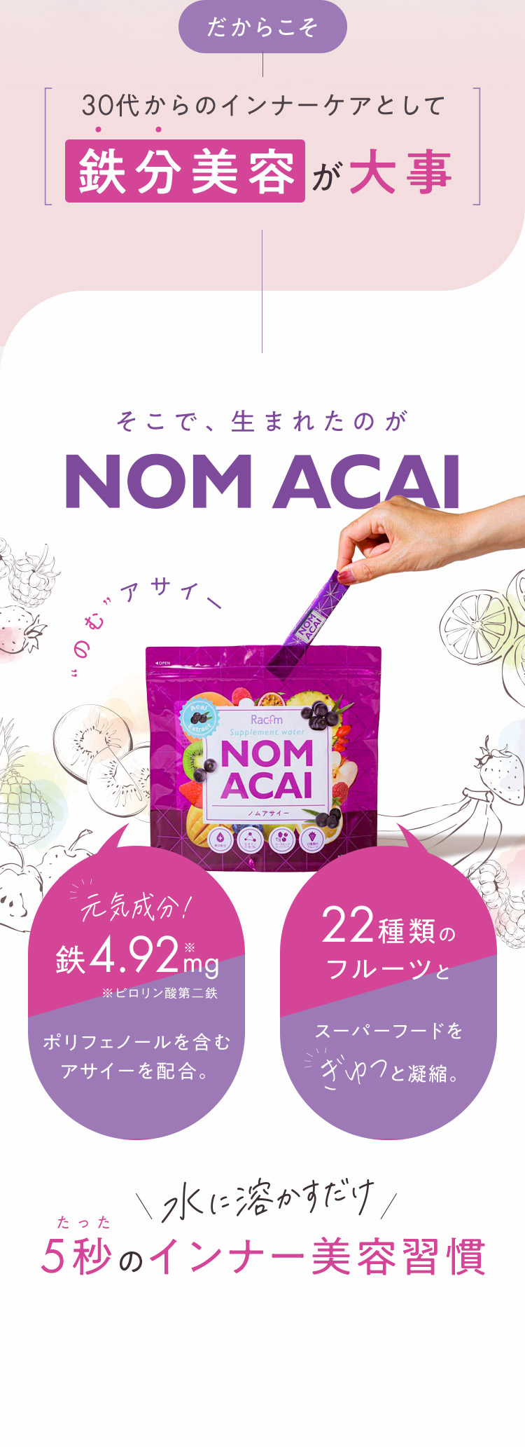 だからこそ 30代からのインナーケアとして鉄分美容が大事 そこで、生まれたのが NOM ACAI 元気成分！鉄4.92mg ポリフェノールを含むアサイーを配合。22種類のフルーツとスーパーフードをぎゅっと凝縮。水に溶かすだけ たった5秒のインナー美容習慣