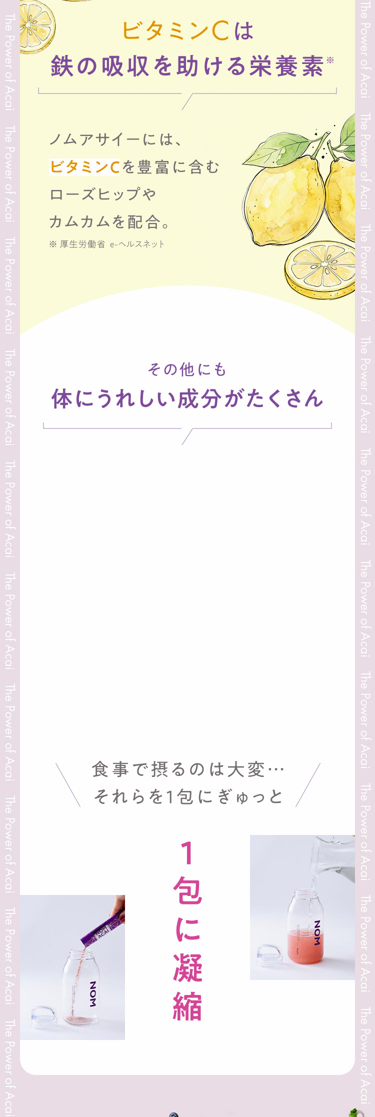 なぜアサイーなの？3つのポイント POINT1 アサイーはおいしいだけじゃない 別名「鉄分の宝庫」 アサイーに含まれる栄養素 ノムアサイーには鉄分がこんなに！レバー120g分の鉄／卵（全卵）約55個分／ほうれん草 鉄約1束分250g ビタミンCは鉄の吸収を助ける栄養素 その他にも体にうれしい成分がたくさん 1包に凝縮