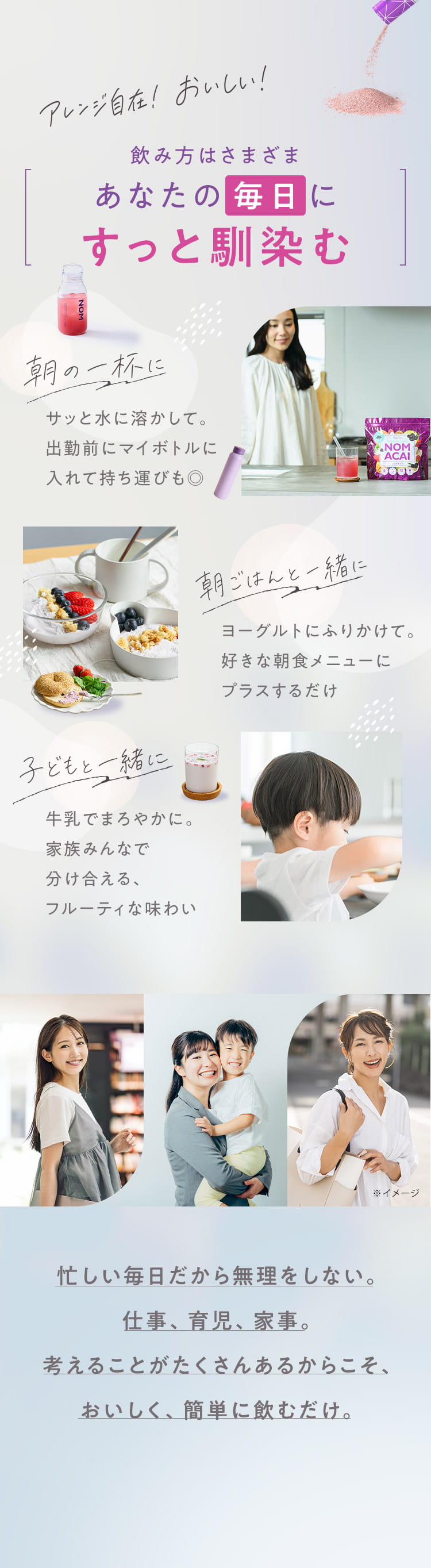 アレンジ自在！おいしい！飲み方はさまざま あなたの毎日にすっと馴染む 朝の一杯に／朝ごはんと一緒に／子どもと一緒に 忙しい毎日だから無理をしない。仕事、育児、家事。考えることがたくさんあるからこそ、おいしく、簡単に飲むだけ。