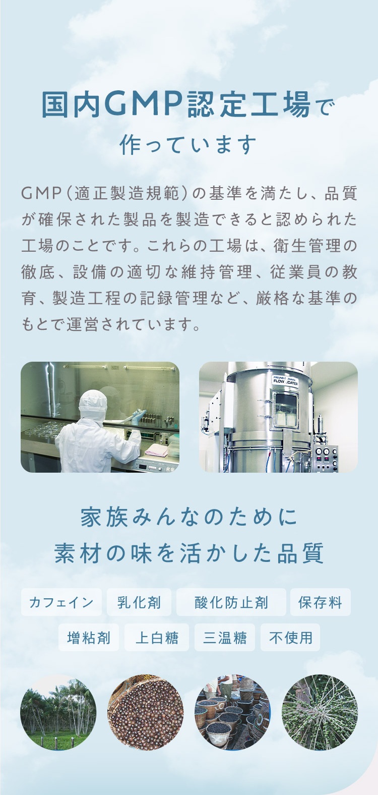 国内GMP認定工場で作っています 家族みんなのために素材の味を活かした品質 カフェイン・乳化剤・酸化防止剤・保存料・増粘剤・上白糖・三温糖 不使用