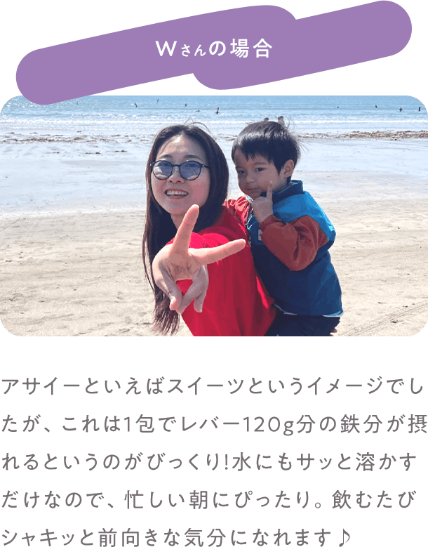 Wさんの場合 アサイーといえばスイーツというイメージでしたが、これは1包でレバー120g分の鉄分が摂れるというのがびっくり！水にもサッと溶かすだけなので、忙しい朝にぴったり。飲むたびシャキッと前向きな気分になれます♪